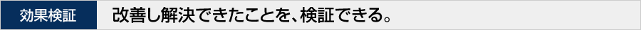効果検証 改善し解決できたことを、検証できる。
